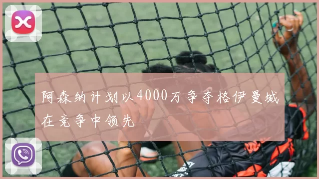 阿森纳计划以4000万争夺格伊曼城在竞争中领先