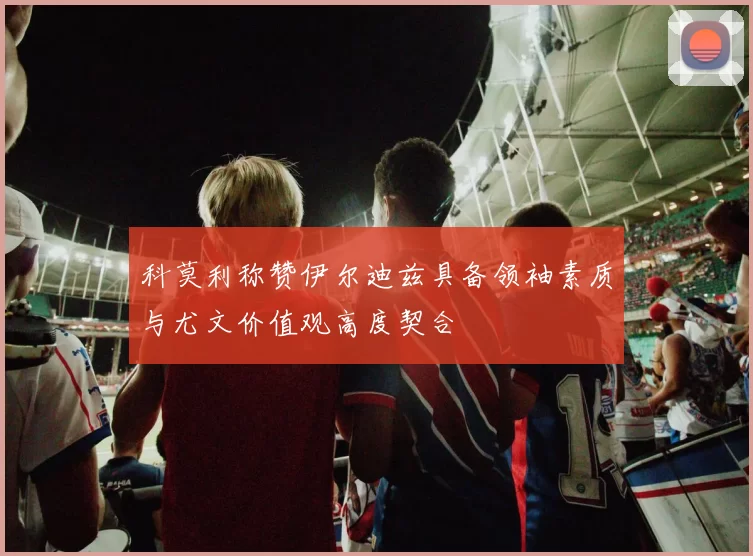 科莫利称赞伊尔迪兹具备领袖素质与尤文价值观高度契合