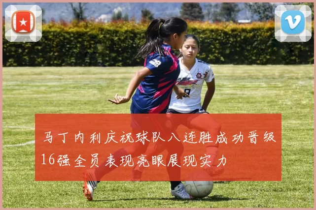 马丁内利庆祝球队八连胜成功晋级16强全员表现亮眼展现实力