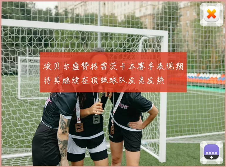 埃贝尔盛赞格雷茨卡本赛季表现期待其继续在顶级球队发光发热