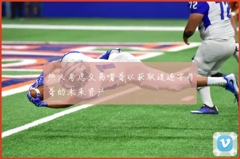 热火考虑交易嘴哥以获取追逐字母哥的未来资产