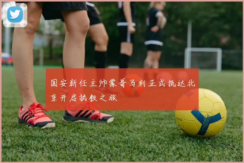 国安新任主帅蒙哥马利正式抵达北京开启执教之旅