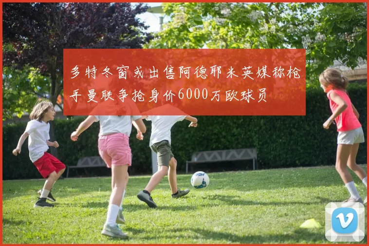 多特冬窗或出售阿德耶米英媒称枪手曼联争抢身价6000万欧球员